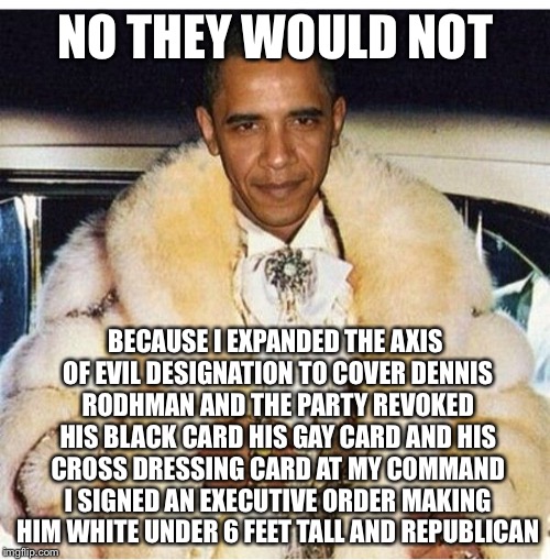 Pimp Daddy Obama | NO THEY WOULD NOT BECAUSE I EXPANDED THE AXIS OF EVIL DESIGNATION TO COVER DENNIS RODHMAN AND THE PARTY REVOKED HIS BLACK CARD HIS GAY CARD  | image tagged in pimp daddy obama | made w/ Imgflip meme maker