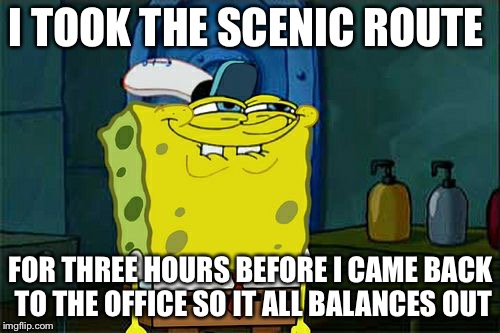 Don't You Squidward Meme | I TOOK THE SCENIC ROUTE FOR THREE HOURS BEFORE I CAME BACK TO THE OFFICE SO IT ALL BALANCES OUT | image tagged in memes,dont you squidward | made w/ Imgflip meme maker