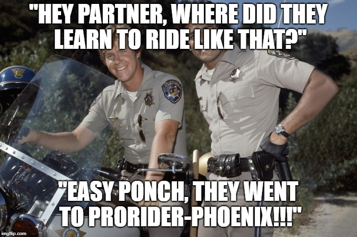 Chips tv show | "HEY PARTNER, WHERE DID THEY LEARN TO RIDE LIKE THAT?"; "EASY PONCH, THEY WENT TO PRORIDER-PHOENIX!!!" | image tagged in chips tv show | made w/ Imgflip meme maker