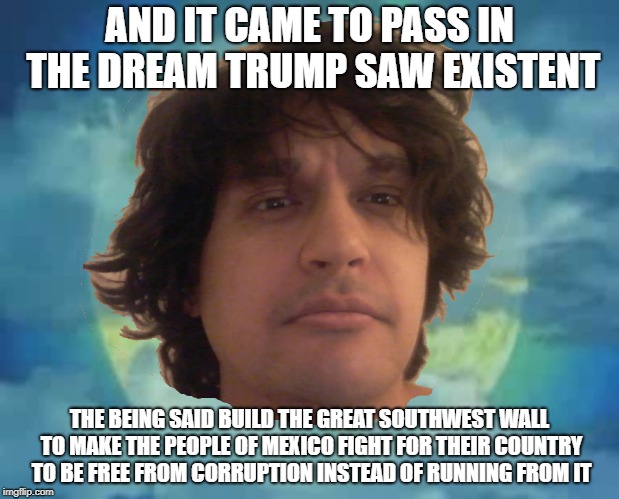 The Great South West Wall | AND IT CAME TO PASS IN THE DREAM TRUMP SAW EXISTENT; THE BEING SAID BUILD THE GREAT SOUTHWEST WALL TO MAKE THE PEOPLE OF MEXICO FIGHT FOR THEIR COUNTRY TO BE FREE FROM CORRUPTION INSTEAD OF RUNNING FROM IT | image tagged in meme funny trump wall southwest mexico border patrol | made w/ Imgflip meme maker