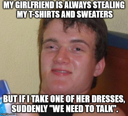 10 Guy Meme | MY GIRLFRIEND IS ALWAYS STEALING MY T-SHIRTS AND SWEATERS; BUT IF I TAKE ONE OF HER DRESSES, SUDDENLY "WE NEED TO TALK". | image tagged in memes,10 guy | made w/ Imgflip meme maker