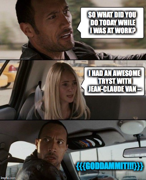 TMI!!!!! | SO WHAT DID YOU DO TODAY WHILE I WAS AT WORK? I HAD AN AWESOME TRYST WITH JEAN-CLAUDE VAN --; {{{GODDAMMIT!!!}}} | image tagged in memes,the rock driving | made w/ Imgflip meme maker