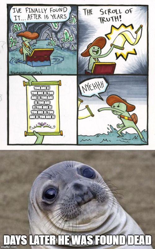 The cursed clue scroll strikes again! | YOU ARE IT YOU ARE IT YOU ARE IT YOU ARE IT YOU ARE IT YOU ARE IT YOU ARE IT YOU ARE IT YOU ARE IT; DAYS LATER HE WAS FOUND DEAD | image tagged in scroll of truth,awkward sealion | made w/ Imgflip meme maker