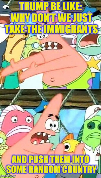 Put It Somewhere Else Patrick Meme | TRUMP BE LIKE: WHY DON’T WE JUST TAKE THE IMMIGRANTS; AND PUSH THEM INTO SOME RANDOM COUNTRY | image tagged in memes,put it somewhere else patrick | made w/ Imgflip meme maker