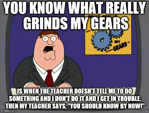 Peter Griffin News Meme | YOU KNOW WHAT REALLY GRINDS MY GEARS; IS WHEN THE TEACHER DOESN'T TELL ME TO DO SOMETHING AND I DON'T DO IT AND I GET IN TROUBLE. THEN MY TEACHER SAYS, "YOU SHOULD KNOW BY NOW!" | image tagged in memes,peter griffin news | made w/ Imgflip meme maker
