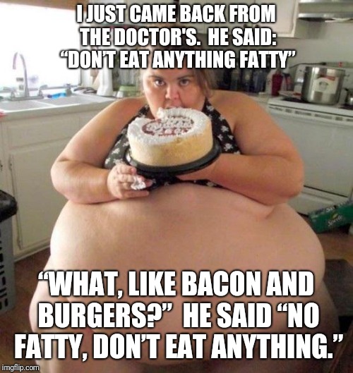 Too much food | I JUST CAME BACK FROM THE DOCTOR'S.

HE SAID: “DON’T EAT ANYTHING FATTY”; “WHAT, LIKE BACON AND BURGERS?”

HE SAID “NO FATTY, DON’T EAT ANYTHING.” | image tagged in too much food | made w/ Imgflip meme maker