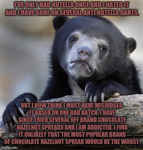 Confession Bear Meme | I'VE ONLY HAD NUTELLA ONCE AND I HATED IT AND I HAVE GONE ON SEVERAL ANTI NUTELLA RANTS. BUT I NOW THINK I MUST HAVE MISJUDGED IT BASED ON ONE BAD BATCH. I HAVE SINCE TRIED SEVERAL OFF BRAND CHOCOLATE HAZELNUT SPREADS AND I AM ADDICTED. I FIND IT UNLIKELY THAT THE MOST POPULAR BRAND OF CHOCOLATE HAZELNUT SPREAD WOULD BE THE WORST. | image tagged in memes,confession bear | made w/ Imgflip meme maker