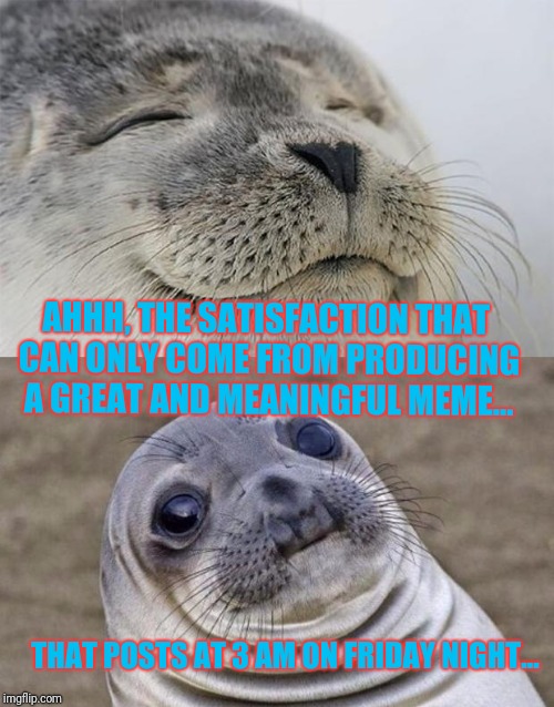 Story of my life...lol | AHHH, THE SATISFACTION THAT CAN ONLY COME FROM PRODUCING A GREAT AND MEANINGFUL MEME... THAT POSTS AT 3 AM ON FRIDAY NIGHT... | image tagged in memes,short satisfaction vs truth | made w/ Imgflip meme maker