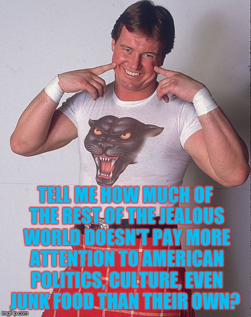 Roddy Piper Grinning | TELL ME HOW MUCH OF THE REST OF THE JEALOUS WORLD DOESN'T PAY MORE ATTENTION TO AMERICAN POLITICS, CULTURE, EVEN JUNK FOOD THAN THEIR OWN? | image tagged in roddy piper grinning | made w/ Imgflip meme maker