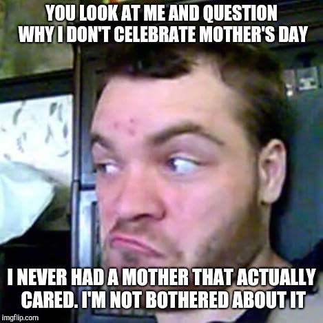 Something Fishy | YOU LOOK AT ME AND QUESTION WHY I DON'T CELEBRATE MOTHER'S DAY; I NEVER HAD A MOTHER THAT ACTUALLY CARED. I'M NOT BOTHERED ABOUT IT | image tagged in something fishy | made w/ Imgflip meme maker