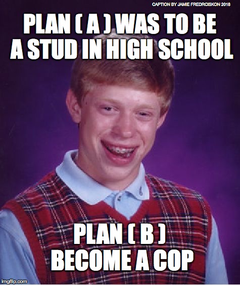 Bad Luck Brian Meme | CAPTION BY JAMIE FREDRCISKON 2018; PLAN ( A ) WAS TO BE A STUD IN HIGH SCHOOL; PLAN ( B ) BECOME A COP | image tagged in memes,bad luck brian | made w/ Imgflip meme maker