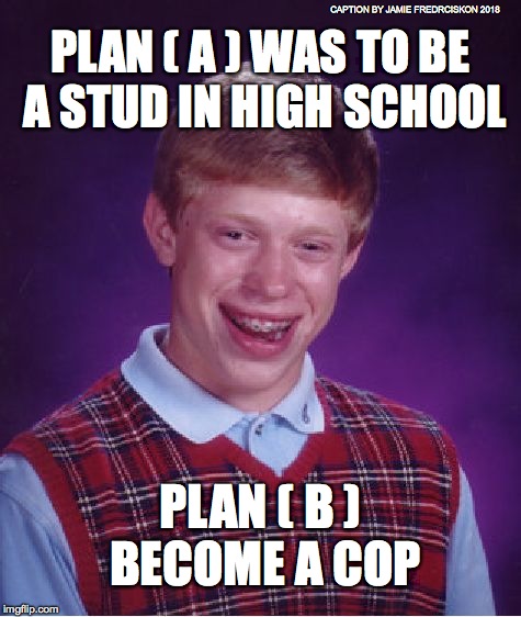 Bad Luck Brian | CAPTION BY JAMIE FREDRCISKON 2018; PLAN ( A ) WAS TO BE A STUD IN HIGH SCHOOL; PLAN ( B ) BECOME A COP | image tagged in memes,bad luck brian | made w/ Imgflip meme maker