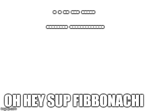 Blank White Template | . . .. ... ..... ........ ............. OH HEY SUP FIBBONACHI | image tagged in blank white template | made w/ Imgflip meme maker