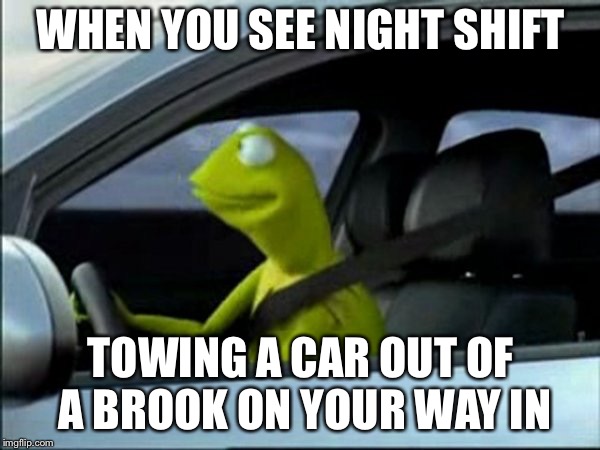 Kermit The Frog Driving | WHEN YOU SEE NIGHT SHIFT; TOWING A CAR OUT OF A BROOK ON YOUR WAY IN | image tagged in kermit the frog driving | made w/ Imgflip meme maker