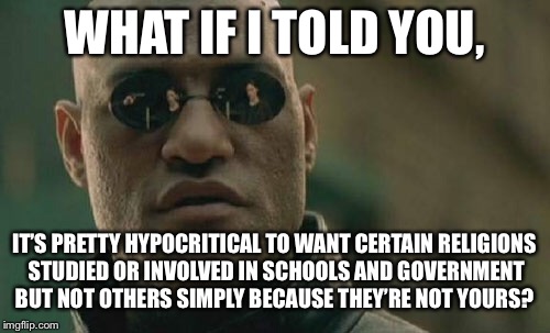 Matrix Morpheus Meme | WHAT IF I TOLD YOU, IT’S PRETTY HYPOCRITICAL TO WANT CERTAIN RELIGIONS STUDIED OR INVOLVED IN SCHOOLS AND GOVERNMENT BUT NOT OTHERS SIMPLY BECAUSE THEY’RE NOT YOURS? | image tagged in memes,matrix morpheus | made w/ Imgflip meme maker