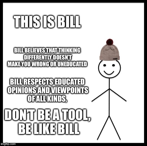 Be Like Bill Meme | THIS IS BILL; BILL BELIEVES THAT THINKING DIFFERENTLY DOESN’T MAKE YOU WRONG OR UNEDUCATED; BILL RESPECTS EDUCATED OPINIONS AND VIEWPOINTS OF ALL KINDS, DON’T BE A TOOL, BE LIKE BILL | image tagged in memes,be like bill | made w/ Imgflip meme maker