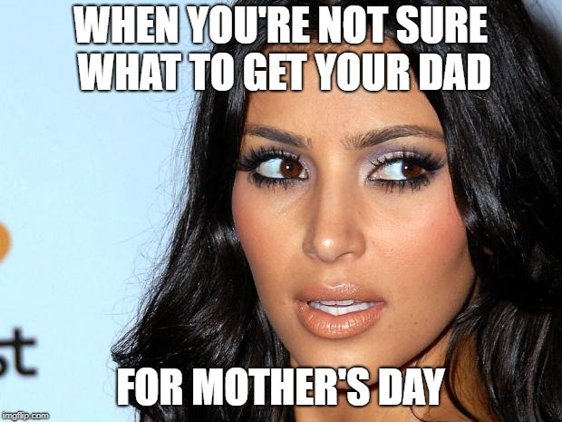Angry Kim Kardashian | WHEN YOU'RE NOT SURE WHAT TO GET YOUR DAD; FOR MOTHER'S DAY | image tagged in angry kim kardashian | made w/ Imgflip meme maker