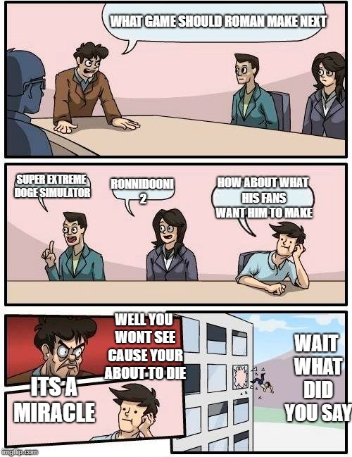 What game should i make next | WHAT GAME SHOULD ROMAN MAKE NEXT; SUPER EXTREME DOGE SIMULATOR; HOW ABOUT WHAT HIS FANS WANT HIM TO MAKE; RONNIDOONI 2; WAIT WHAT DID YOU SAY; WELL YOU WONT SEE CAUSE YOUR ABOUT TO DIE; ITS A MIRACLE | image tagged in memes,boardroom meeting suggestion | made w/ Imgflip meme maker