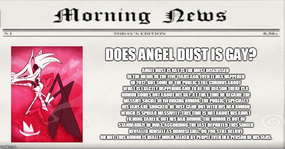Does Angel Dust Is Gay? | ANGEL DUST IS GAY IS THE MOST DISCUSSED IN THE MEDIA IN THE FEW YEARS AGO. EVEN IT HAS HAPPENED IN 2012, BUT SOME OF THE PUBLIC STILL CURIOUS ABOUT WHAT IS EXACTLY HAPPENING AND TO BE THE REASON THERE IS A RUMOR COMES OUT ABOUT HIS GAY. AT THAT TIME HE BECAME THE MASSIVE SOCIAL NETWORKING RUMOR. THE PUBLIC, ESPECIALLY HIS FANS ARE SHOCKED. HE JUST CAME OUT WITH HIS BAD RUMOR WHICH IS SPREAD MASSIVELY. THIS TIME IS NOT ABOUT HIS ADULT FILMING CAREER, BUT HIS BAD RUMOR. THE RUMOR IS OUT OF STANDARDIZE OF HOAX, ACCORDING THE LAST REPORTED THIS SINGER REVEALED HIMSELF AS HOMOSEXUAL. DO YOU STILL BELIEVE OR NOT, THIS RUMOR IS REALLY MUCH TALKED BY PEOPLE EVEN IN A PERSON OF HIS FANS. DOES ANGEL DUST IS GAY? | image tagged in does bruno mars is gay,hazbin hotel,angel,meme,funny | made w/ Imgflip meme maker
