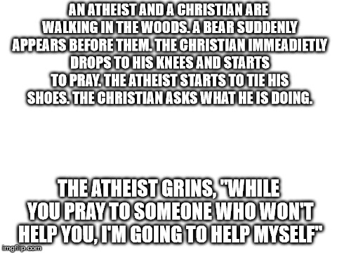 Christianity vs Atheism  | AN ATHEIST AND A CHRISTIAN ARE WALKING IN THE WOODS. A BEAR SUDDENLY APPEARS BEFORE THEM. THE CHRISTIAN IMMEADIETLY DROPS TO HIS KNEES AND STARTS TO PRAY. THE ATHEIST STARTS TO TIE HIS SHOES. THE CHRISTIAN ASKS WHAT HE IS DOING. THE ATHEIST GRINS, "WHILE YOU PRAY TO SOMEONE WHO WON'T HELP YOU, I'M GOING TO HELP MYSELF" | image tagged in blank white template | made w/ Imgflip meme maker