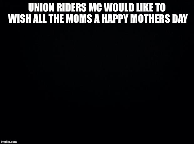 Black background | UNION RIDERS MC WOULD LIKE TO WISH ALL THE MOMS A HAPPY MOTHERS DAY | image tagged in black background | made w/ Imgflip meme maker