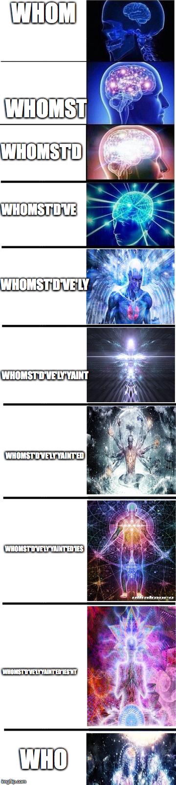expanding brain | WHOM; WHOMST; WHOMST'D; WHOMST'D'VE; WHOMST'D'VE'LY; WHOMST'D'VE'LY'YAINT; WHOMST'D'VE'LY'YAINT'ED; WHOMST'D'VE'LY'YAINT'ED'IES; WHOMST'D'VE'LY'YAINT'ED'IES'NT; WHO | image tagged in expanding brain | made w/ Imgflip meme maker