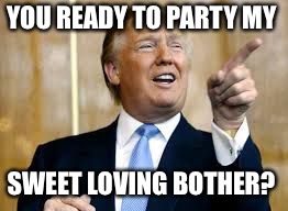Trump for President! | YOU READY TO PARTY MY; SWEET LOVING BOTHER? | image tagged in trump for president | made w/ Imgflip meme maker