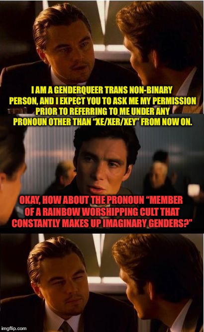 Inception Meme | I AM A GENDERQUEER TRANS NON-BINARY PERSON, AND I EXPECT YOU TO ASK ME MY PERMISSION PRIOR TO REFERRING TO ME UNDER ANY PRONOUN OTHER THAN “XE/XER/XEY” FROM NOW ON. OKAY, HOW ABOUT THE PRONOUN “MEMBER OF A RAINBOW WORSHIPPING CULT THAT CONSTANTLY MAKES UP IMAGINARY GENDERS?” | image tagged in memes,inception | made w/ Imgflip meme maker