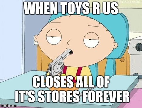 Stewie gun in mouth | WHEN TOYS R US; CLOSES ALL OF IT'S STORES FOREVER | image tagged in stewie gun in mouth,toys r us,memes | made w/ Imgflip meme maker