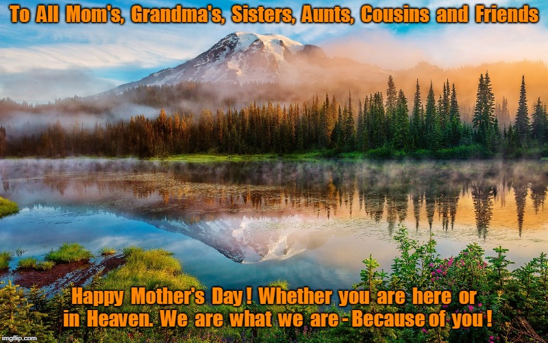 Happy Mothers Day | To  All  Mom's,  Grandma's,  Sisters,  Aunts,  Cousins  and  Friends; Happy  Mother's  Day !  Whether  you  are  here  or  in  Heaven.  We  are  what  we  are - Because of  you ! | image tagged in mothers day | made w/ Imgflip meme maker