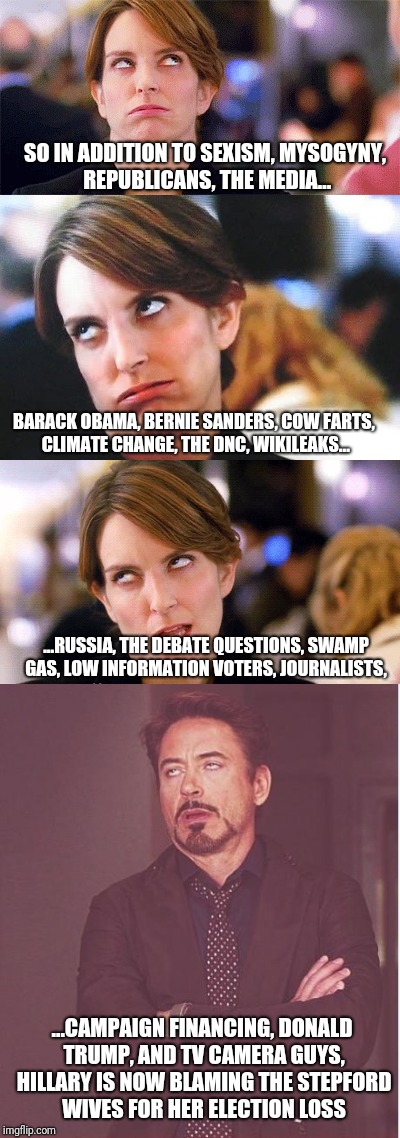 Guess who Hillary is blaming now | SO IN ADDITION TO SEXISM, MYSOGYNY, REPUBLICANS, THE MEDIA... BARACK OBAMA, BERNIE SANDERS, COW FARTS, CLIMATE CHANGE, THE DNC, WIKILEAKS... ...RUSSIA, THE DEBATE QUESTIONS, SWAMP GAS, LOW INFORMATION VOTERS, JOURNALISTS, ...CAMPAIGN FINANCING, DONALD TRUMP, AND TV CAMERA GUYS, HILLARY IS NOW BLAMING THE STEPFORD WIVES FOR HER ELECTION LOSS | image tagged in hillary blame game | made w/ Imgflip meme maker