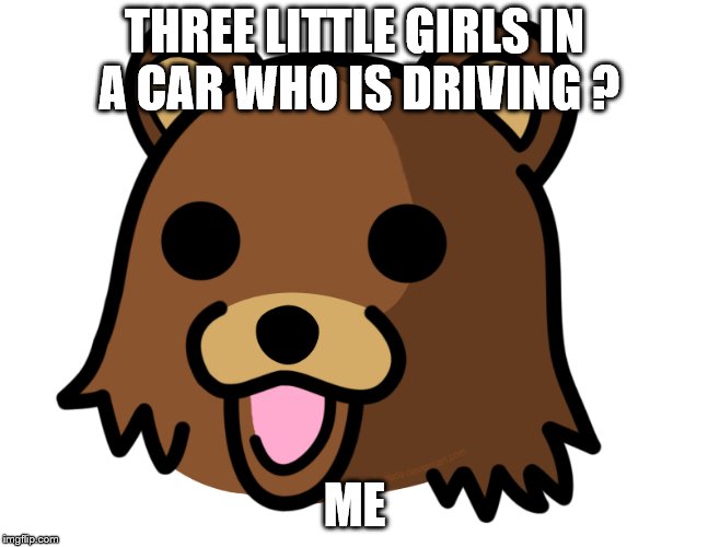 pedo bear has some fun | THREE LITTLE GIRLS IN A CAR WHO IS DRIVING ? ME | image tagged in memes | made w/ Imgflip meme maker