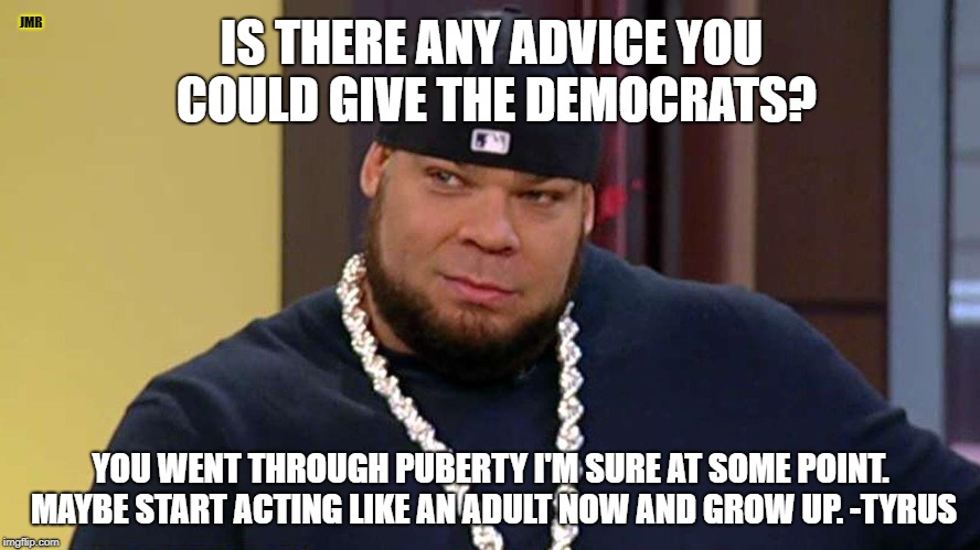 Words to live by | JMR; IS THERE ANY ADVICE YOU COULD GIVE THE DEMOCRATS? YOU WENT THROUGH PUBERTY I'M SURE AT SOME POINT. MAYBE START ACTING LIKE AN ADULT NOW AND GROW UP. -TYRUS | image tagged in democrats,tyrus,grow up,greg gutfeld | made w/ Imgflip meme maker