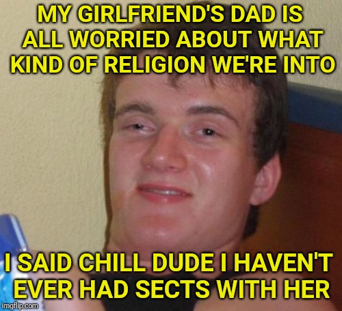 10 Guy Meme | MY GIRLFRIEND'S DAD IS ALL WORRIED ABOUT WHAT KIND OF RELIGION WE'RE INTO; I SAID CHILL DUDE I HAVEN'T EVER HAD SECTS WITH HER | image tagged in girlfriend,10 guy,religion,bad pun,father,cult | made w/ Imgflip meme maker