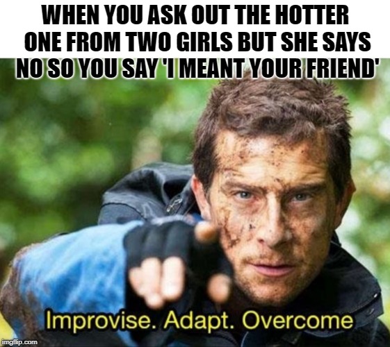 Bear Grylls Improvise Adapt Overcome | WHEN YOU ASK OUT THE HOTTER ONE FROM TWO GIRLS BUT SHE SAYS NO SO YOU SAY 'I MEANT YOUR FRIEND' | image tagged in bear grylls improvise adapt overcome | made w/ Imgflip meme maker