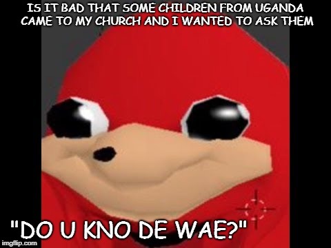 Should I tho? | IS IT BAD THAT SOME CHILDREN FROM UGANDA CAME TO MY CHURCH AND I WANTED TO ASK THEM; "DO U KNO DE WAE?" | image tagged in de way,aye,do you know da wae | made w/ Imgflip meme maker
