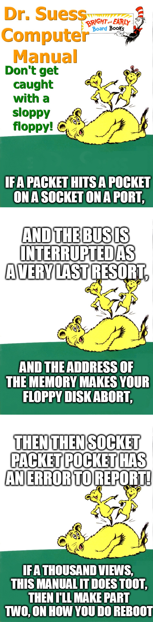 What if Dr. Suess wrote a computer manual? | IF A PACKET HITS A POCKET ON A SOCKET ON A PORT, AND THE BUS IS INTERRUPTED AS A VERY LAST RESORT, AND THE ADDRESS OF THE MEMORY MAKES YOUR FLOPPY DISK ABORT, THEN
THEN SOCKET PACKET POCKET HAS AN ERROR TO REPORT! IF A THOUSAND VIEWS, THIS MANUAL IT DOES TOOT, THEN I'LL MAKE PART TWO, ON HOW YOU DO REBOOT | image tagged in dr suess,funny,computer,grandma finds the internet | made w/ Imgflip meme maker