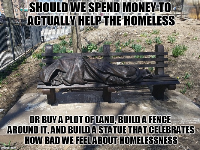 SHOULD WE SPEND MONEY TO ACTUALLY HELP THE HOMELESS; OR BUY A PLOT OF LAND, BUILD A FENCE AROUND IT, AND BUILD A STATUE THAT CELEBRATES HOW BAD WE FEEL ABOUT HOMELESSNESS | image tagged in statues | made w/ Imgflip meme maker