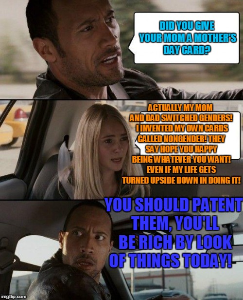 The Rock Driving Meme | DID YOU GIVE YOUR MOM A MOTHER'S DAY CARD? ACTUALLY MY MOM AND DAD SWITCHED GENDERS!  I INVENTED MY OWN CARDS CALLED NONGENDER! THEY SAY HOPE YOU HAPPY BEING WHATEVER YOU WANT! EVEN IF MY LIFE GETS TURNED UPSIDE DOWN IN DOING IT! YOU SHOULD PATENT THEM, YOU'LL BE RICH BY LOOK OF THINGS TODAY! | image tagged in memes,the rock driving,mothers day,transgender | made w/ Imgflip meme maker