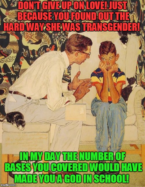 The Sort of Girl Next Door!  | DON'T GIVE UP ON LOVE! JUST BECAUSE YOU FOUND OUT THE HARD WAY SHE WAS TRANSGENDER! IN MY DAY THE NUMBER OF BASES YOU COVERED WOULD HAVE MADE YOU A GOD IN SCHOOL! | image tagged in memes,the probelm is,transgender | made w/ Imgflip meme maker