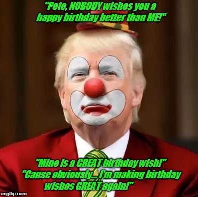 Donald Trump Clown | "Pete, NOBODY wishes you a happy birthday better than ME!"; "Mine is a GREAT birthday wish!" "Cause obviously... I'm making birthday wishes GREAT again!" | image tagged in donald trump clown | made w/ Imgflip meme maker