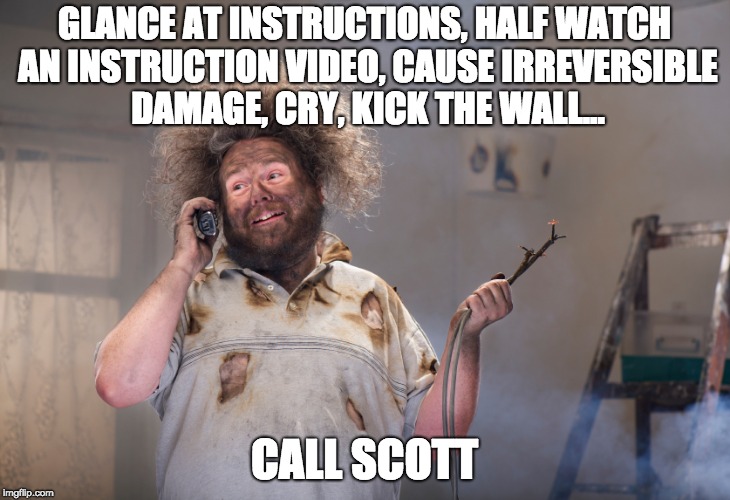 diy disaster | GLANCE AT INSTRUCTIONS, HALF WATCH AN INSTRUCTION VIDEO, CAUSE IRREVERSIBLE DAMAGE, CRY, KICK THE WALL... CALL SCOTT | image tagged in diy disaster | made w/ Imgflip meme maker