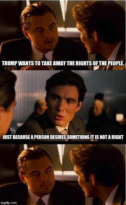 Inception Meme | TRUMP WANTS TO TAKE AWAY THE RIGHTS OF THE PEOPLE. JUST BECAUSE A PERSON DESIRES SOMETHING IT IS NOT A RIGHT | image tagged in memes,inception | made w/ Imgflip meme maker