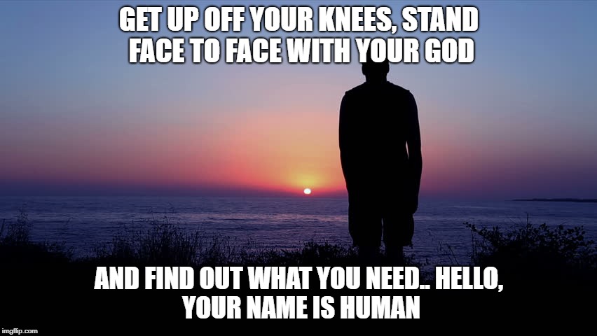 Valks | GET UP OFF YOUR KNEES,
STAND FACE TO FACE WITH YOUR GOD; AND FIND OUT WHAT YOU NEED..
HELLO, YOUR NAME IS HUMAN | image tagged in god,human,blessing,be real | made w/ Imgflip meme maker