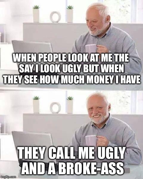 Hide the Pain Harold | WHEN PEOPLE LOOK AT ME THE SAY I LOOK UGLY BUT WHEN THEY SEE HOW MUCH MONEY I HAVE; THEY CALL ME UGLY AND A BROKE-ASS | image tagged in memes,hide the pain harold | made w/ Imgflip meme maker