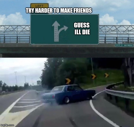Left Exit 12 Off Ramp Meme | TRY HARDER TO MAKE FRIENDS; GUESS ILL DIE | image tagged in memes,left exit 12 off ramp | made w/ Imgflip meme maker