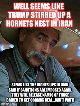 Sam Elliot | WELL SEEMS LIKE TRUMP STIRRED UP A HORNETS NEST IN IRAN; SEEMS LIKE THE HIGHER UPS IN IRAN SAID IF SANCTIONS ARE IMPOSED AGAIN, THEY WILL RELEASE NAMES OF THOSE BRIBED TO GET OBAMAS DEAL...CAN'T WAIT! | image tagged in sam elliot | made w/ Imgflip meme maker