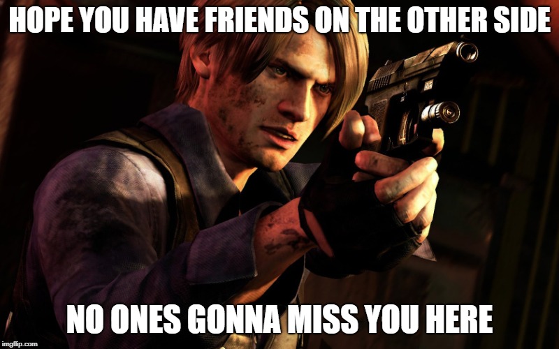 Re6 meme | HOPE YOU HAVE FRIENDS ON THE OTHER SIDE; NO ONES GONNA MISS YOU HERE | image tagged in memes | made w/ Imgflip meme maker