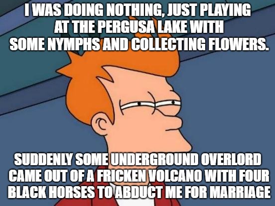 Proserpina Fry | I WAS DOING NOTHING, JUST PLAYING AT THE PERGUSA LAKE WITH SOME NYMPHS AND COLLECTING FLOWERS. SUDDENLY SOME UNDERGROUND OVERLORD CAME OUT OF A FRICKEN VOLCANO WITH FOUR BLACK HORSES TO ABDUCT ME FOR MARRIAGE | image tagged in memes,futurama fry,proserpina | made w/ Imgflip meme maker