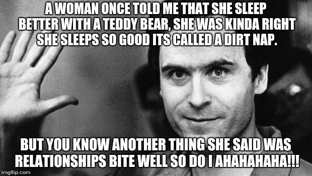 ted bundy greeting | A WOMAN ONCE TOLD ME THAT SHE SLEEP BETTER WITH A TEDDY BEAR, SHE WAS KINDA RIGHT SHE SLEEPS SO GOOD ITS CALLED A DIRT NAP. BUT YOU KNOW ANOTHER THING SHE SAID WAS RELATIONSHIPS BITE WELL SO DO I AHAHAHAHA!!! | image tagged in ted bundy greeting | made w/ Imgflip meme maker